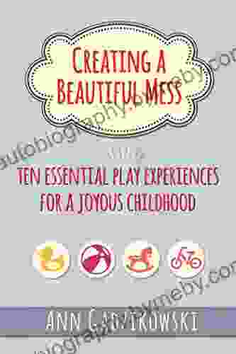 Creating A Beautiful Mess: Ten Essential Play Experiences For A Joyous Childhood