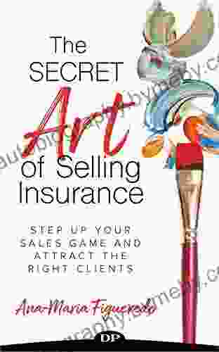 The Secret Art Of Selling Insurance: Step Up Your Sales Game And Attract The Right Clients